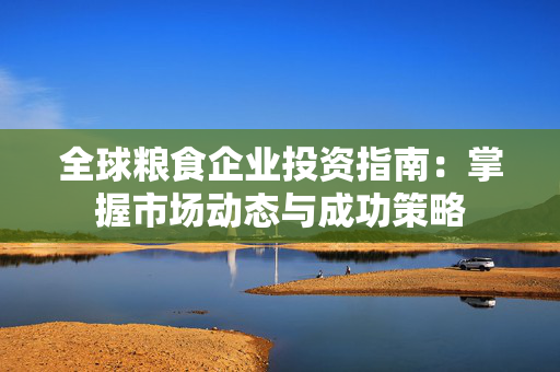 全球粮食企业投资指南：掌握市场动态与成功策略