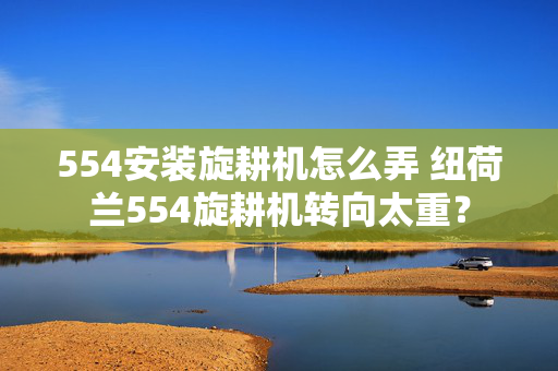 554安装旋耕机怎么弄 纽荷兰554旋耕机转向太重？