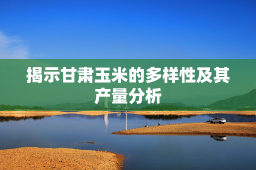 揭示甘肃玉米的多样性及其产量分析