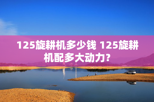 125旋耕机多少钱 125旋耕机配多大动力？