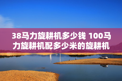 38马力旋耕机多少钱 100马力旋耕机配多少米的旋耕机？