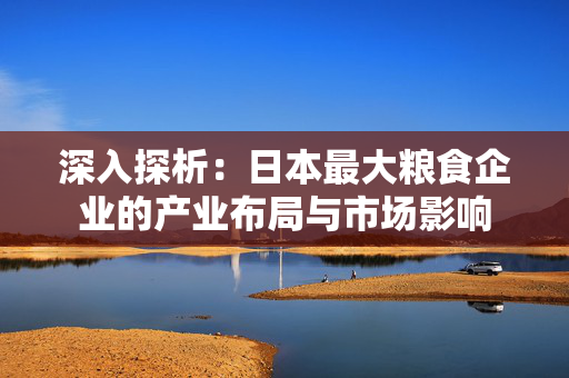 深入探析：日本最大粮食企业的产业布局与市场影响