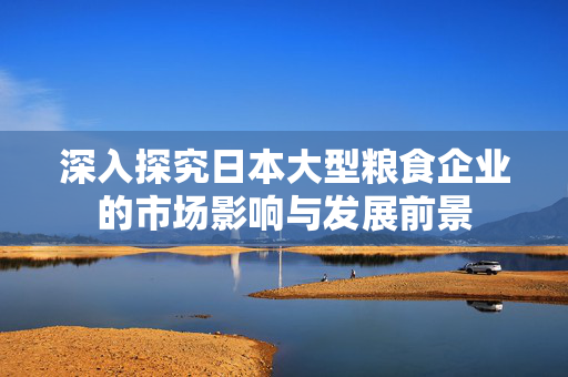 深入探究日本大型粮食企业的市场影响与发展前景