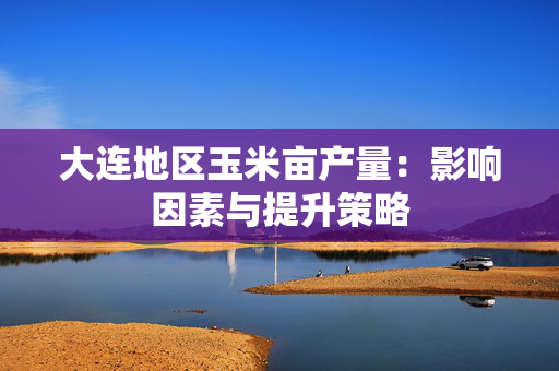 大连地区玉米亩产量：影响因素与提升策略