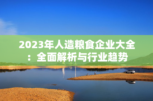 2023年人造粮食企业大全：全面解析与行业趋势