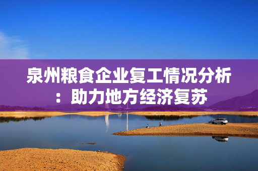 泉州粮食企业复工情况分析：助力地方经济复苏