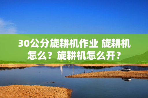 30公分旋耕机作业 旋耕机怎么？旋耕机怎么开？