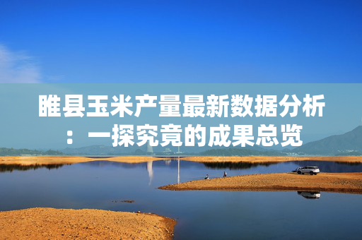 睢县玉米产量最新数据分析：一探究竟的成果总览