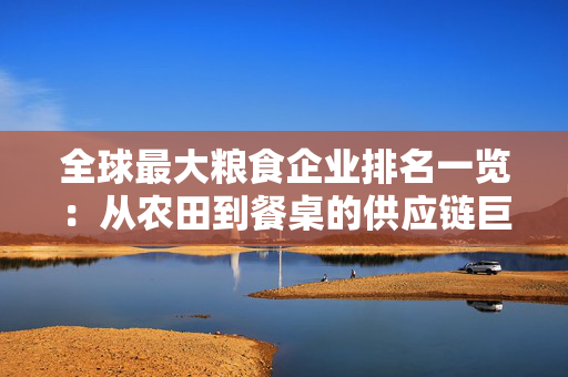 全球最大粮食企业排名一览：从农田到餐桌的供应链巨头