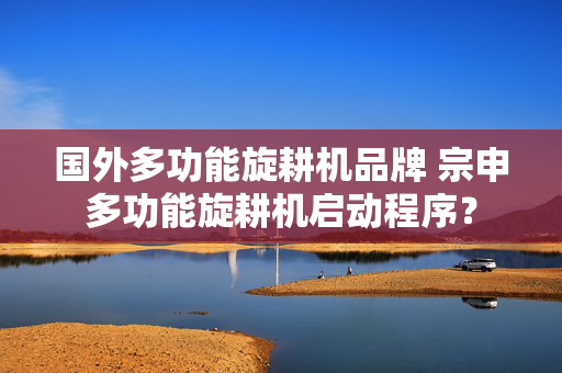 国外多功能旋耕机品牌 宗申多功能旋耕机启动程序？