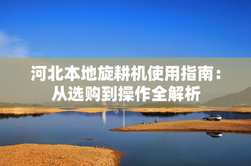 河北本地旋耕机使用指南：从选购到操作全解析