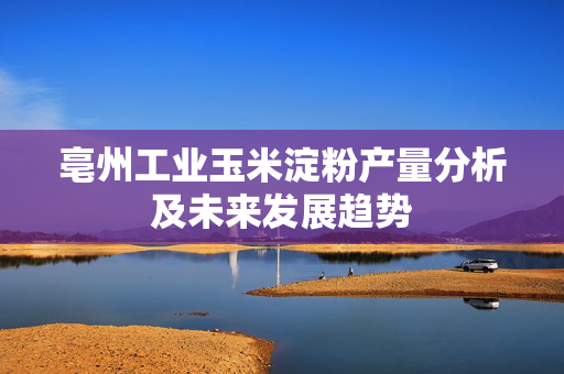 亳州工业玉米淀粉产量分析及未来发展趋势