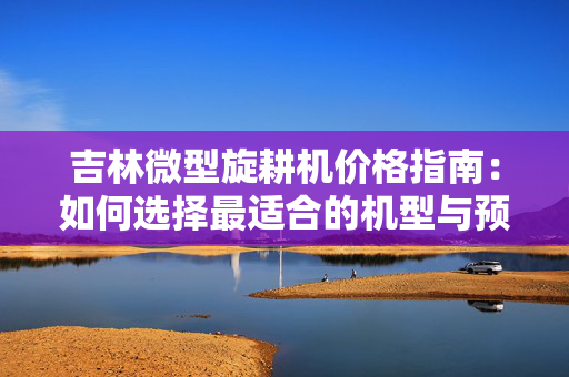 吉林微型旋耕机价格指南：如何选择最适合的机型与预算规划