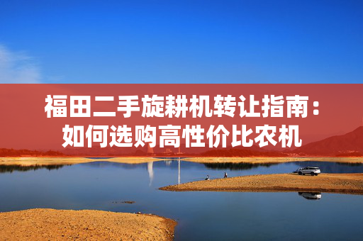 福田二手旋耕机转让指南：如何选购高性价比农机
