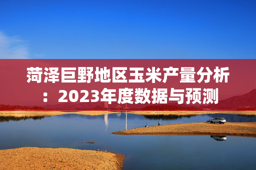 菏泽巨野地区玉米产量分析：2023年度数据与预测