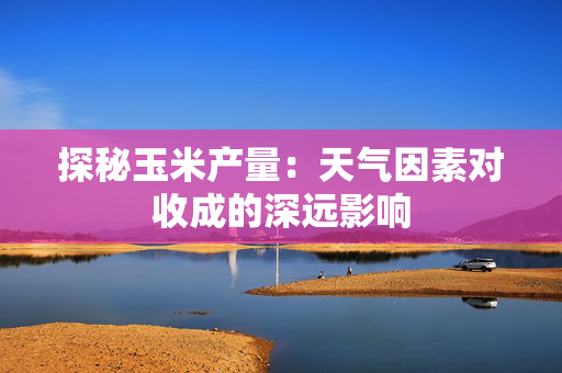 探秘玉米产量：天气因素对收成的深远影响
