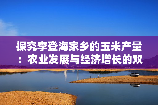 探究李登海家乡的玉米产量：农业发展与经济增长的双重推动
