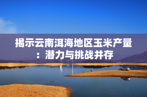 揭示云南洱海地区玉米产量：潜力与挑战并存