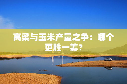 高梁与玉米产量之争：哪个更胜一筹？