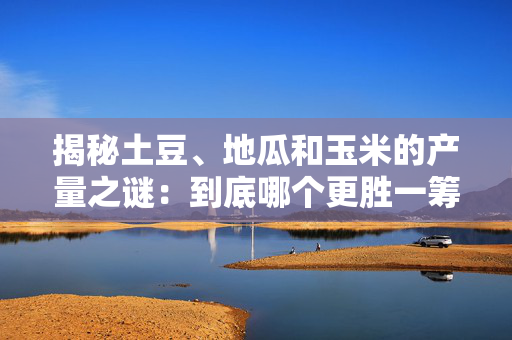 揭秘土豆、地瓜和玉米的产量之谜：到底哪个更胜一筹？