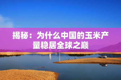 揭秘：为什么中国的玉米产量稳居全球之巅