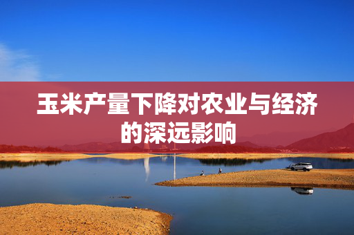 玉米产量下降对农业与经济的深远影响