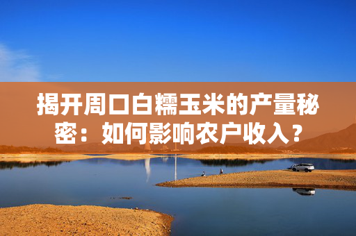 揭开周口白糯玉米的产量秘密：如何影响农户收入？