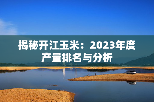 揭秘开江玉米：2023年度产量排名与分析