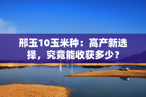 邢玉10玉米种：高产新选择，究竟能收获多少？