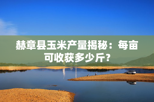赫章县玉米产量揭秘：每亩可收获多少斤？