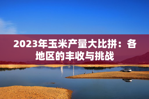 2023年玉米产量大比拼：各地区的丰收与挑战