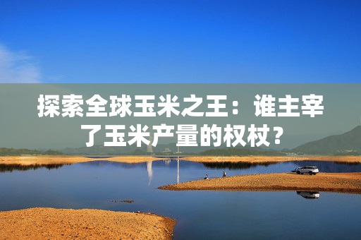 探索全球玉米之王：谁主宰了玉米产量的权杖？