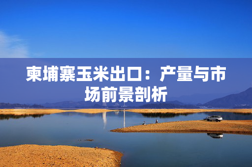 柬埔寨玉米出口：产量与市场前景剖析