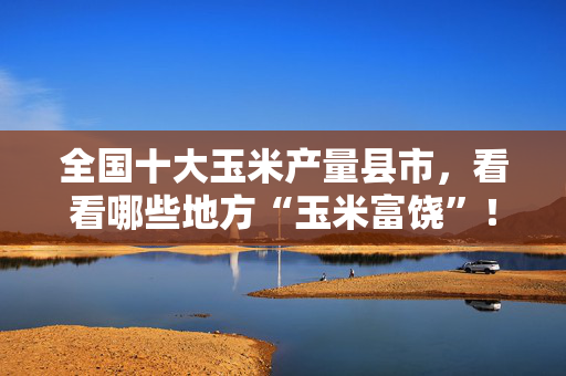 全国十大玉米产量县市，看看哪些地方“玉米富饶”！