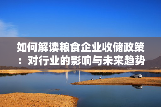 如何解读粮食企业收储政策：对行业的影响与未来趋势