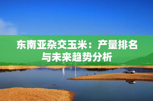 东南亚杂交玉米：产量排名与未来趋势分析