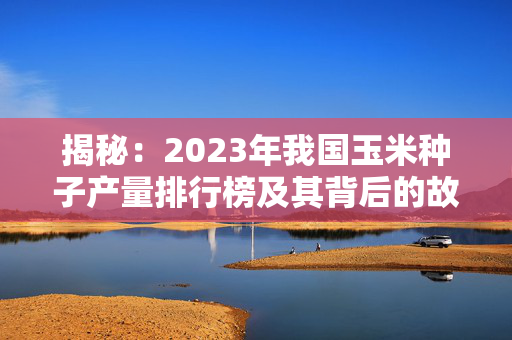 揭秘：2023年我国玉米种子产量排行榜及其背后的故事
