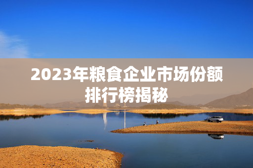 2023年粮食企业市场份额排行榜揭秘