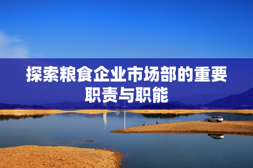 探索粮食企业市场部的重要职责与职能