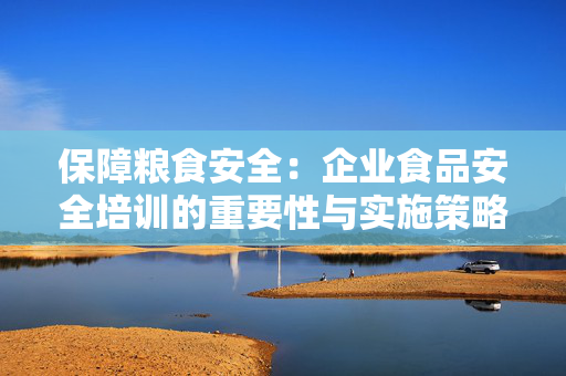 保障粮食安全：企业食品安全培训的重要性与实施策略