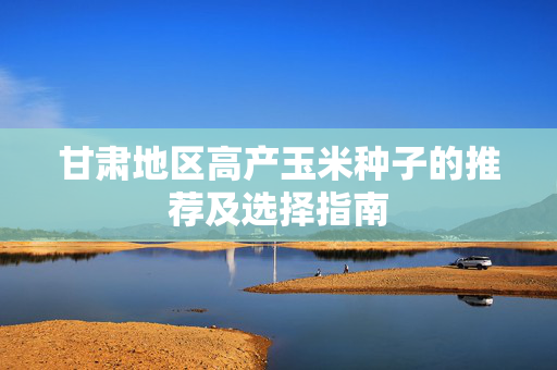 甘肃地区高产玉米种子的推荐及选择指南