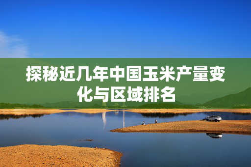 探秘近几年中国玉米产量变化与区域排名