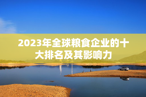 2023年全球粮食企业的十大排名及其影响力