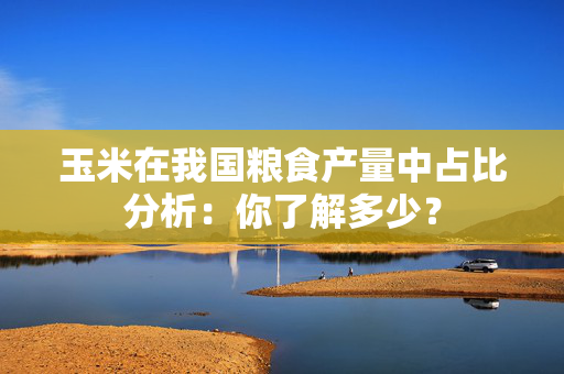 玉米在我国粮食产量中占比分析：你了解多少？