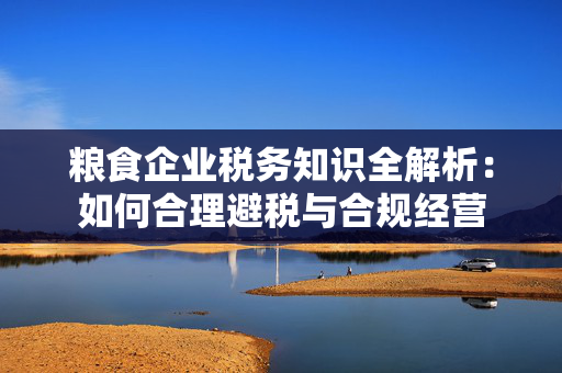 粮食企业税务知识全解析：如何合理避税与合规经营