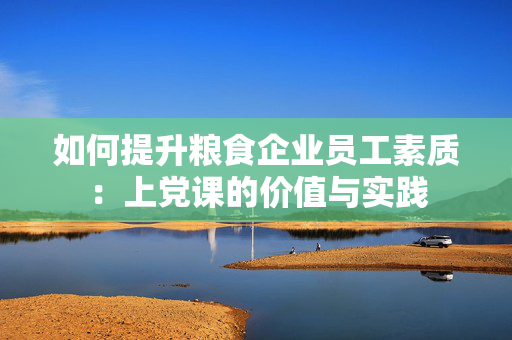 如何提升粮食企业员工素质：上党课的价值与实践