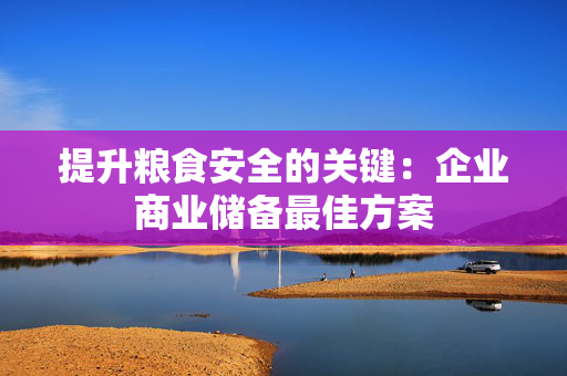 提升粮食安全的关键：企业商业储备最佳方案