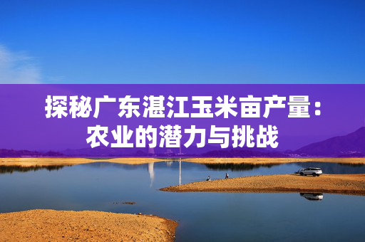 探秘广东湛江玉米亩产量：农业的潜力与挑战