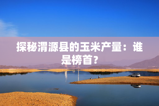 探秘渭源县的玉米产量：谁是榜首？