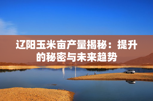 辽阳玉米亩产量揭秘：提升的秘密与未来趋势